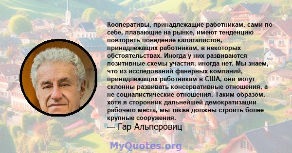 Кооперативы, принадлежащие работникам, сами по себе, плавающие на рынке, имеют тенденцию повторять поведение капиталистов, принадлежащих работникам, в некоторых обстоятельствах. Иногда у них развиваются позитивные схемы 