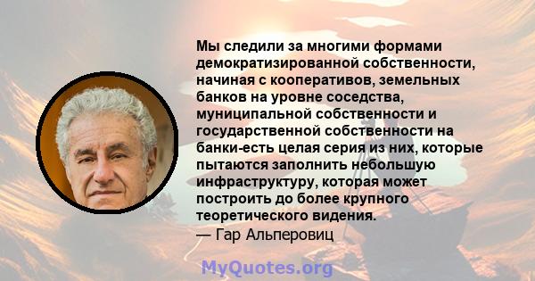 Мы следили за многими формами демократизированной собственности, начиная с кооперативов, земельных банков на уровне соседства, муниципальной собственности и государственной собственности на банки-есть целая серия из