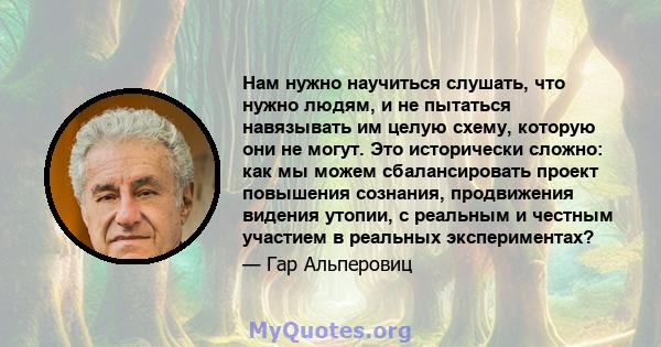 Нам нужно научиться слушать, что нужно людям, и не пытаться навязывать им целую схему, которую они не могут. Это исторически сложно: как мы можем сбалансировать проект повышения сознания, продвижения видения утопии, с