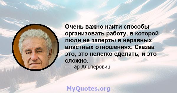 Очень важно найти способы организовать работу, в которой люди не заперты в неравных властных отношениях. Сказав это, это нелегко сделать, и это сложно.