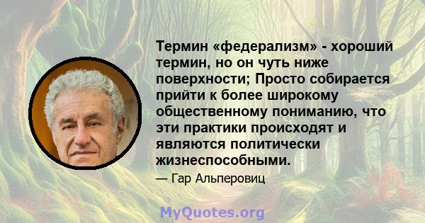 Термин «федерализм» - хороший термин, но он чуть ниже поверхности; Просто собирается прийти к более широкому общественному пониманию, что эти практики происходят и являются политически жизнеспособными.