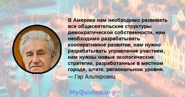 В Америке нам необходимо развивать все общесеятельские структуры демократической собственности, нам необходимо разрабатывать кооперативное развитие, нам нужно разрабатывать управление участием, нам нужны новые