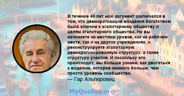 В течение 40 лет мой аргумент заключался в том, что демократизация владения богатством была ключом к эгалитарному обществу и целям эгалитарного общества. Но вы начинаете на местном уровне, как на рабочем месте, так и на 