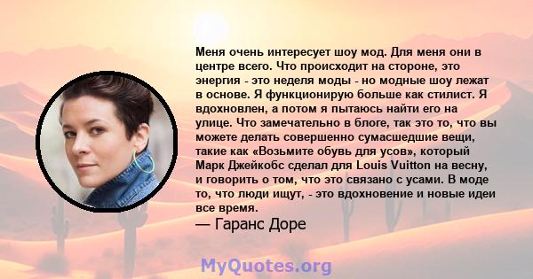 Меня очень интересует шоу мод. Для меня они в центре всего. Что происходит на стороне, это энергия - это неделя моды - но модные шоу лежат в основе. Я функционирую больше как стилист. Я вдохновлен, а потом я пытаюсь