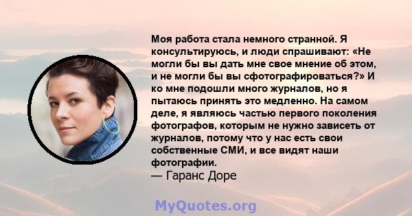 Моя работа стала немного странной. Я консультируюсь, и люди спрашивают: «Не могли бы вы дать мне свое мнение об этом, и не могли бы вы сфотографироваться?» И ко мне подошли много журналов, но я пытаюсь принять это