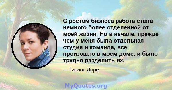 С ростом бизнеса работа стала немного более отделенной от моей жизни. Но в начале, прежде чем у меня была отдельная студия и команда, все произошло в моем доме, и было трудно разделить их.