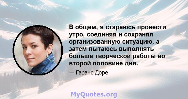 В общем, я стараюсь провести утро, соединяя и сохраняя организованную ситуацию, а затем пытаюсь выполнять больше творческой работы во второй половине дня.