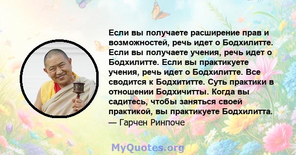 Если вы получаете расширение прав и возможностей, речь идет о Бодхилитте. Если вы получаете учения, речь идет о Бодхилитте. Если вы практикуете учения, речь идет о Бодхилитте. Все сводится к Бодхититте. Суть практики в