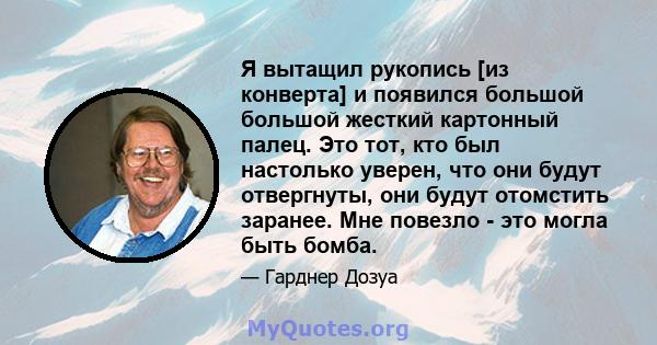 Я вытащил рукопись [из конверта] и появился большой большой жесткий картонный палец. Это тот, кто был настолько уверен, что они будут отвергнуты, они будут отомстить заранее. Мне повезло - это могла быть бомба.