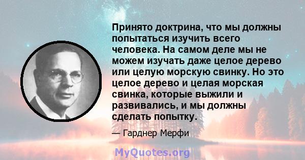 Принято доктрина, что мы должны попытаться изучить всего человека. На самом деле мы не можем изучать даже целое дерево или целую морскую свинку. Но это целое дерево и целая морская свинка, которые выжили и развивались,