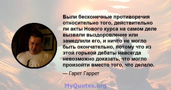 Были бесконечные противоречия относительно того, действительно ли акты Нового курса на самом деле вызвали выздоровление или замедлили его, и ничто не могло быть окончательно, потому что из этой горькой дебаты навсегда