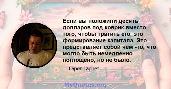 Если вы положили десять долларов под коврик вместо того, чтобы тратить его, это формирование капитала. Это представляет собой чем -то, что могло быть немедленно поглощено, но не было.