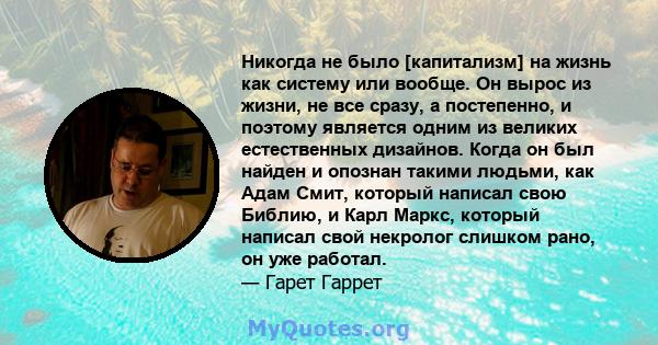 Никогда не было [капитализм] на жизнь как систему или вообще. Он вырос из жизни, не все сразу, а постепенно, и поэтому является одним из великих естественных дизайнов. Когда он был найден и опознан такими людьми, как