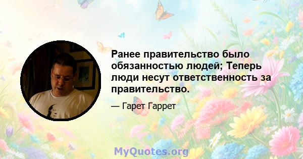 Ранее правительство было обязанностью людей; Теперь люди несут ответственность за правительство.