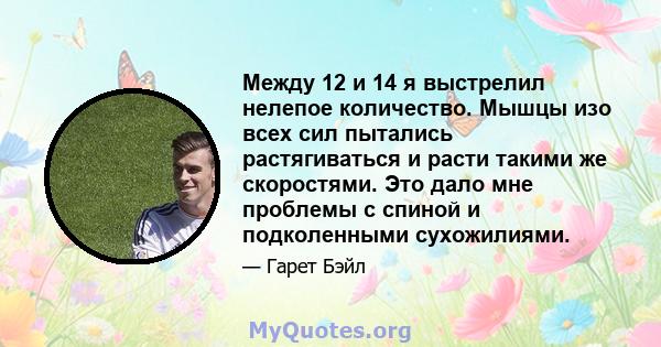 Между 12 и 14 я выстрелил нелепое количество. Мышцы изо всех сил пытались растягиваться и расти такими же скоростями. Это дало мне проблемы с спиной и подколенными сухожилиями.