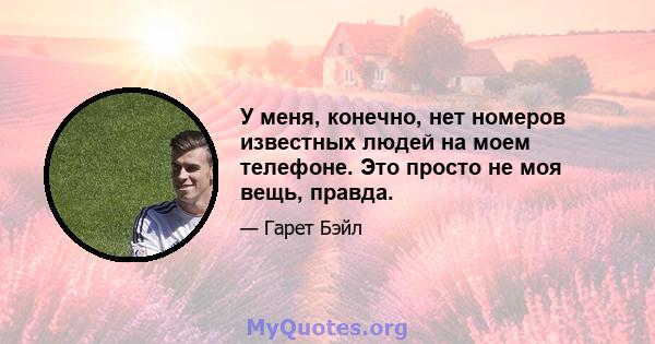 У меня, конечно, нет номеров известных людей на моем телефоне. Это просто не моя вещь, правда.