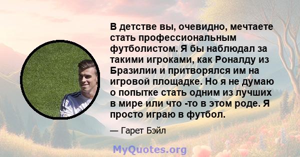 В детстве вы, очевидно, мечтаете стать профессиональным футболистом. Я бы наблюдал за такими игроками, как Роналду из Бразилии и притворялся им на игровой площадке. Но я не думаю о попытке стать одним из лучших в мире