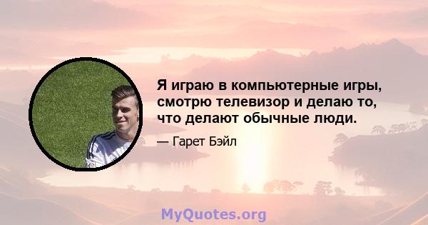 Я играю в компьютерные игры, смотрю телевизор и делаю то, что делают обычные люди.