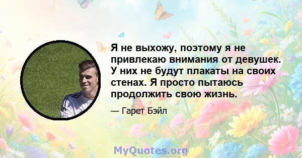 Я не выхожу, поэтому я не привлекаю внимания от девушек. У них не будут плакаты на своих стенах. Я просто пытаюсь продолжить свою жизнь.