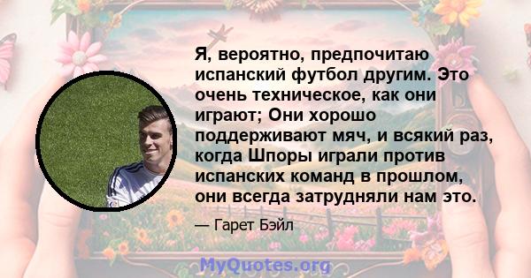 Я, вероятно, предпочитаю испанский футбол другим. Это очень техническое, как они играют; Они хорошо поддерживают мяч, и всякий раз, когда Шпоры играли против испанских команд в прошлом, они всегда затрудняли нам это.