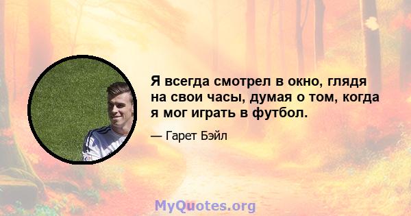 Я всегда смотрел в окно, глядя на свои часы, думая о том, когда я мог играть в футбол.