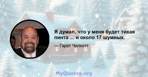 Я думал, что у меня будет тихая пинта ... и около 17 шумных.