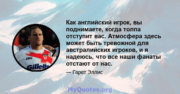 Как английский игрок, вы поднимаете, когда толпа отступит вас. Атмосфера здесь может быть тревожной для австралийских игроков, и я надеюсь, что все наши фанаты отстают от нас.