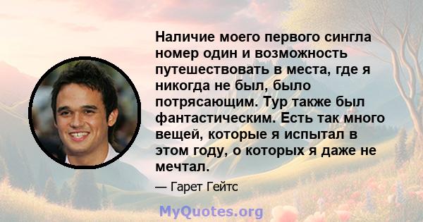 Наличие моего первого сингла номер один и возможность путешествовать в места, где я никогда не был, было потрясающим. Тур также был фантастическим. Есть так много вещей, которые я испытал в этом году, о которых я даже