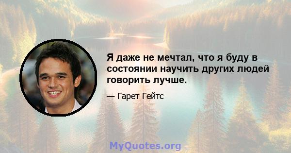 Я даже не мечтал, что я буду в состоянии научить других людей говорить лучше.