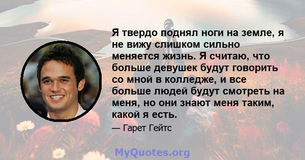 Я твердо поднял ноги на земле, я не вижу слишком сильно меняется жизнь. Я считаю, что больше девушек будут говорить со мной в колледже, и все больше людей будут смотреть на меня, но они знают меня таким, какой я есть.