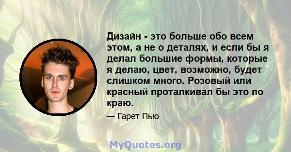 Дизайн - это больше обо всем этом, а не о деталях, и если бы я делал большие формы, которые я делаю, цвет, возможно, будет слишком много. Розовый или красный проталкивал бы это по краю.