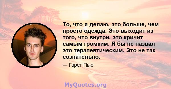 То, что я делаю, это больше, чем просто одежда. Это выходит из того, что внутри, это кричит самым громким. Я бы не назвал это терапевтическим. Это не так сознательно.