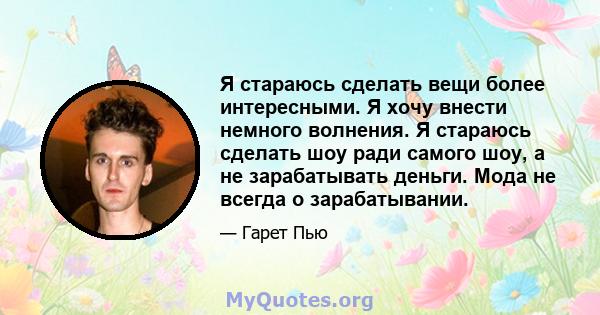 Я стараюсь сделать вещи более интересными. Я хочу внести немного волнения. Я стараюсь сделать шоу ради самого шоу, а не зарабатывать деньги. Мода не всегда о зарабатывании.