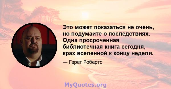 Это может показаться не очень, но подумайте о последствиях. Одна просроченная библиотечная книга сегодня, крах вселенной к концу недели.