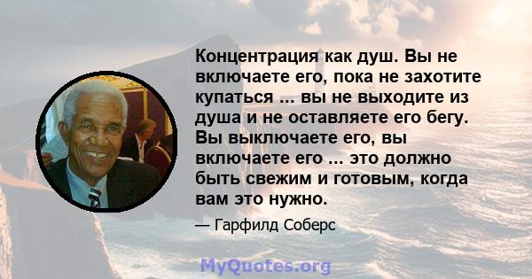 Концентрация как душ. Вы не включаете его, пока не захотите купаться ... вы не выходите из душа и не оставляете его бегу. Вы выключаете его, вы включаете его ... это должно быть свежим и готовым, когда вам это нужно.