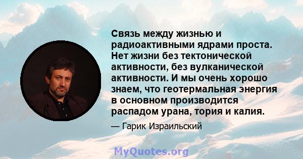 Связь между жизнью и радиоактивными ядрами проста. Нет жизни без тектонической активности, без вулканической активности. И мы очень хорошо знаем, что геотермальная энергия в основном производится распадом урана, тория и 