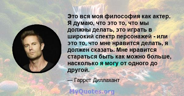 Это вся моя философия как актер. Я думаю, что это то, что мы должны делать, это играть в широкий спектр персонажей - или это то, что мне нравится делать, я должен сказать. Мне нравится стараться быть как можно больше,