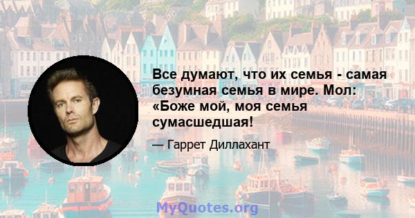 Все думают, что их семья - самая безумная семья в мире. Мол: «Боже мой, моя семья сумасшедшая!