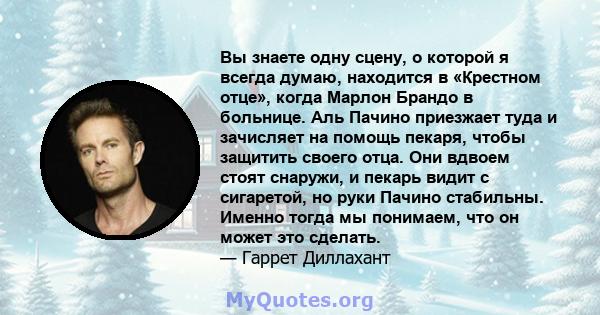 Вы знаете одну сцену, о которой я всегда думаю, находится в «Крестном отце», когда Марлон Брандо в больнице. Аль Пачино приезжает туда и зачисляет на помощь пекаря, чтобы защитить своего отца. Они вдвоем стоят снаружи,