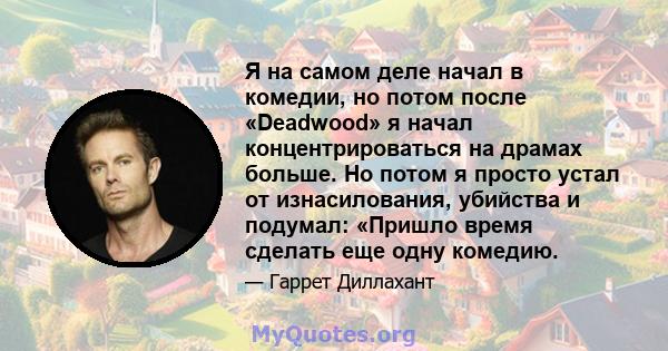 Я на самом деле начал в комедии, но потом после «Deadwood» я начал концентрироваться на драмах больше. Но потом я просто устал от изнасилования, убийства и подумал: «Пришло время сделать еще одну комедию.