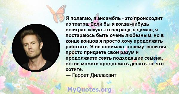 Я полагаю, я ансамбль - это происходит из театра. Если бы я когда -нибудь выиграл какую -то награду, я думаю, я постараюсь быть очень любезным, но в конце концов я просто хочу продолжать работать. Я не понимаю, почему,