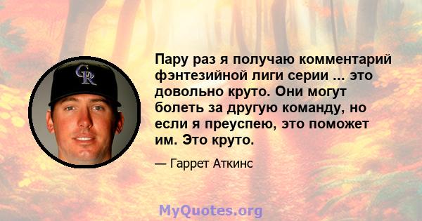 Пару раз я получаю комментарий фэнтезийной лиги серии ... это довольно круто. Они могут болеть за другую команду, но если я преуспею, это поможет им. Это круто.