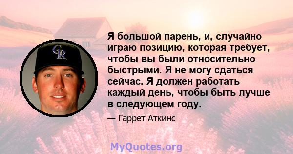 Я большой парень, и, случайно играю позицию, которая требует, чтобы вы были относительно быстрыми. Я не могу сдаться сейчас. Я должен работать каждый день, чтобы быть лучше в следующем году.