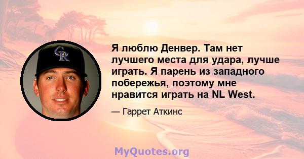 Я люблю Денвер. Там нет лучшего места для удара, лучше играть. Я парень из западного побережья, поэтому мне нравится играть на NL West.