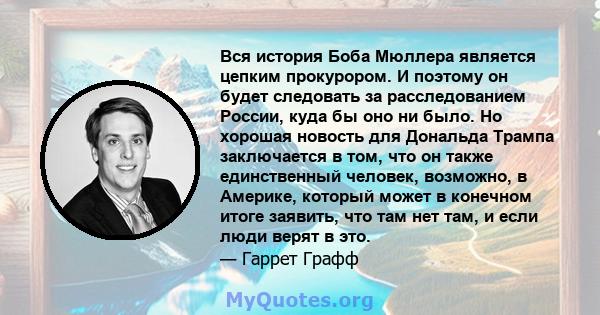 Вся история Боба Мюллера является цепким прокурором. И поэтому он будет следовать за расследованием России, куда бы оно ни было. Но хорошая новость для Дональда Трампа заключается в том, что он также единственный