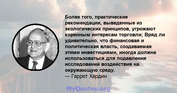 Более того, практические рекомендации, выведенные из экологических принципов, угрожают коренным интересам торговли; Вряд ли удивительно, что финансовая и политическая власть, создаваемая этими инвестициями, иногда