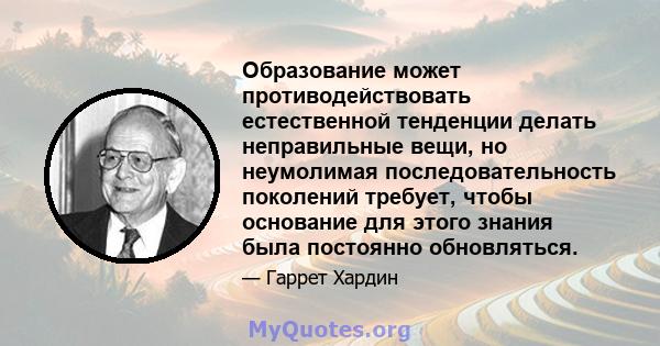 Образование может противодействовать естественной тенденции делать неправильные вещи, но неумолимая последовательность поколений требует, чтобы основание для этого знания была постоянно обновляться.