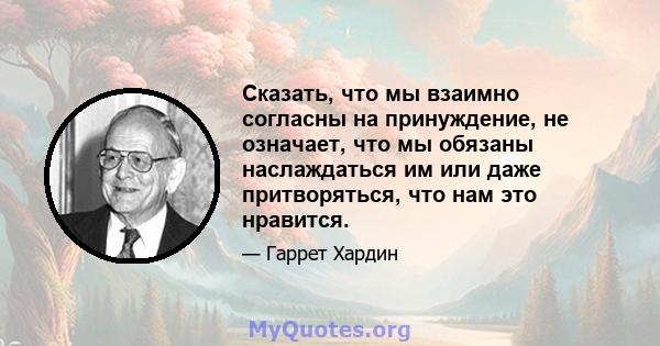 Сказать, что мы взаимно согласны на принуждение, не означает, что мы обязаны наслаждаться им или даже притворяться, что нам это нравится.