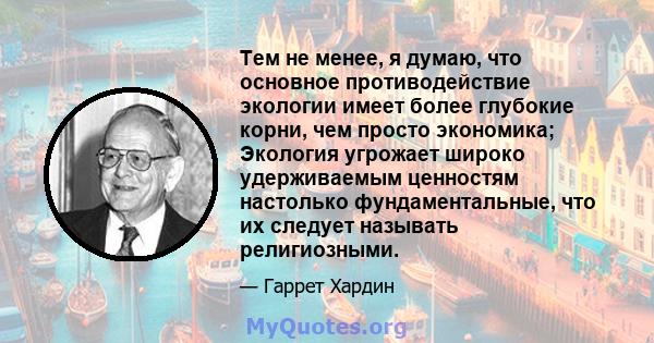 Тем не менее, я думаю, что основное противодействие экологии имеет более глубокие корни, чем просто экономика; Экология угрожает широко удерживаемым ценностям настолько фундаментальные, что их следует называть