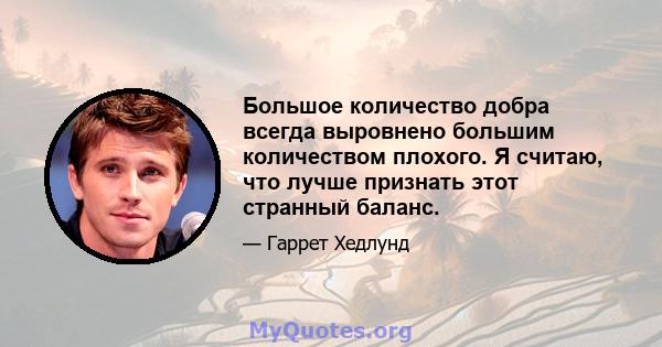 Большое количество добра всегда выровнено большим количеством плохого. Я считаю, что лучше признать этот странный баланс.